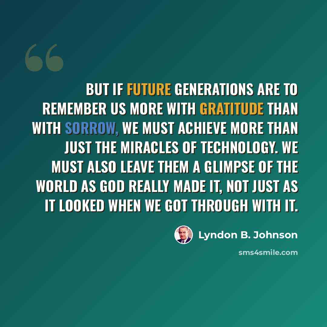 “But if future generations are to remember us more with gratitude than with sorrow, we must achieve more than just the miracles of technology. We must also leave them a glimpse of the world as God really made it, not just as it looked when we got through with it.” quote by Lyndon B. Johnson
