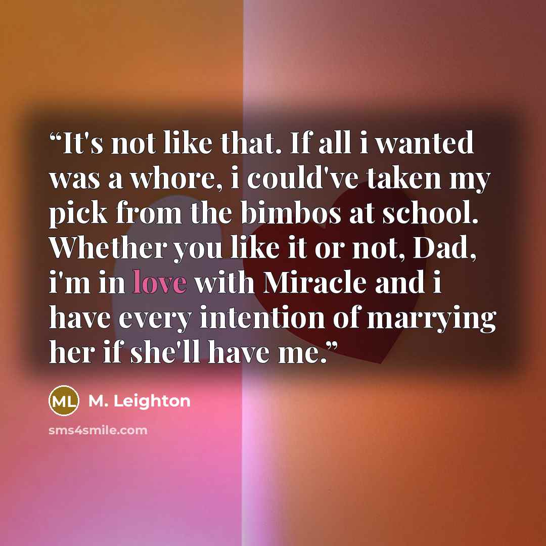 “It's not like that. If all i wanted was a whore, i could've taken my pick from the bimbos at school. Whether you like it or not, Dad, i'm in love with Miracle and i have every intention of marrying her if she'll have me.” quote by M. Leighton