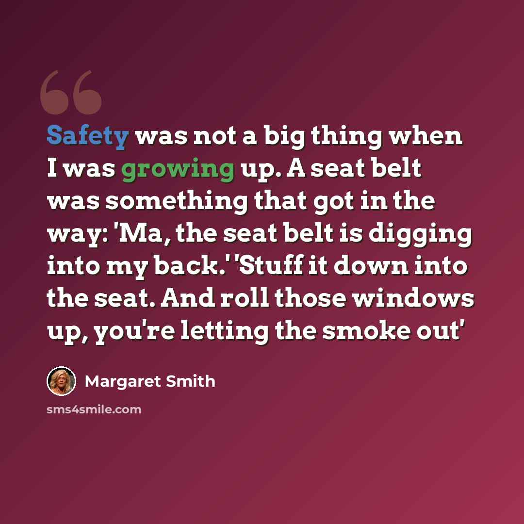 “Safety was not a big thing when I was growing up. A seat belt was something that got in the way: 'Ma, the seat belt is digging into my back.' 'Stuff it down into the seat. And roll those windows up, you're letting the smoke out'” quote by Margaret Smith