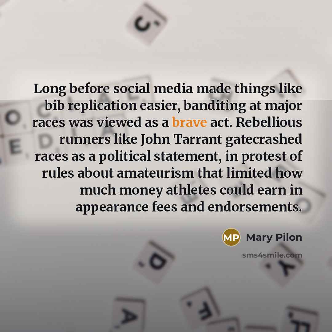 “Long before social media made things like bib replication easier, banditing at major races was viewed as a brave act. Rebellious runners like John Tarrant gatecrashed races as a political statement, in protest of rules about amateurism that limited how much money athletes could earn in appearance…” quote by Mary Pilon