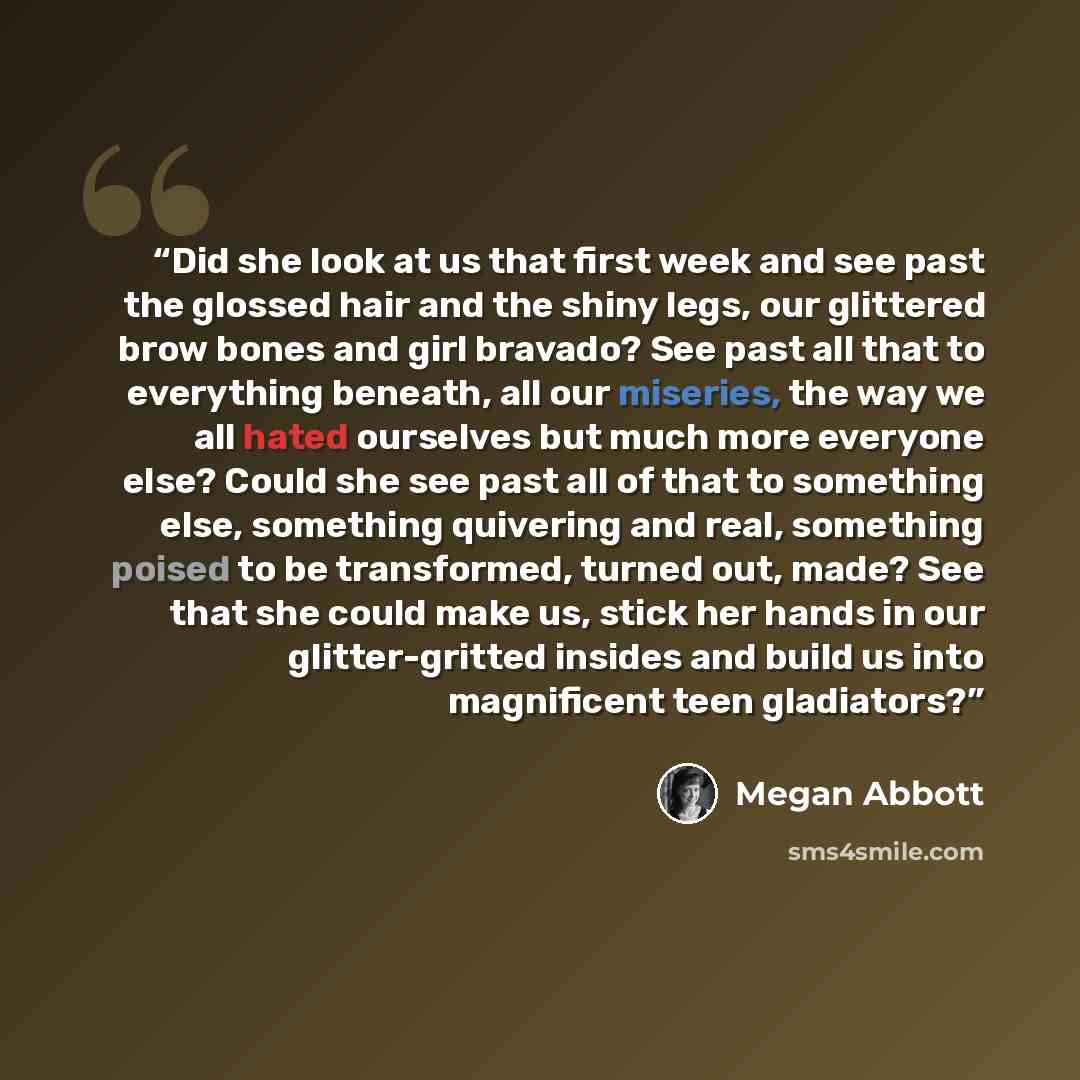 “Did she look at us that first week and see past the glossed hair and the shiny legs, our glittered brow bones and girl bravado? See past all that to everything beneath, all our miseries, the way we all hated ourselves but much more everyone else? Could she see past all of that to something else…” quote by Megan Abbott