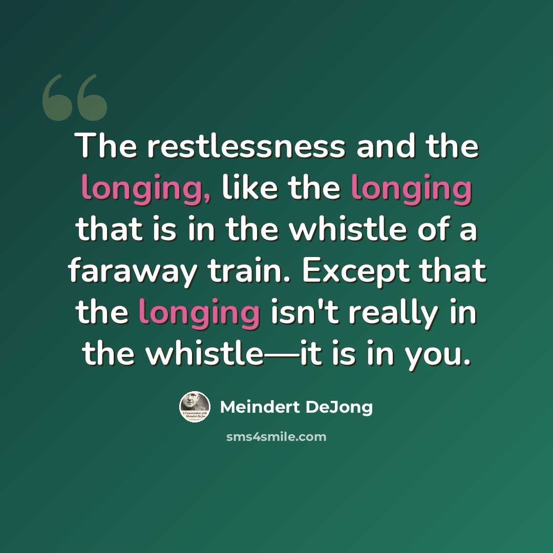 “The restlessness and the longing, like the longing that is in the whistle of a faraway train. Except that the longing isn't really in the whistle—it is in you.” quote by Meindert DeJong