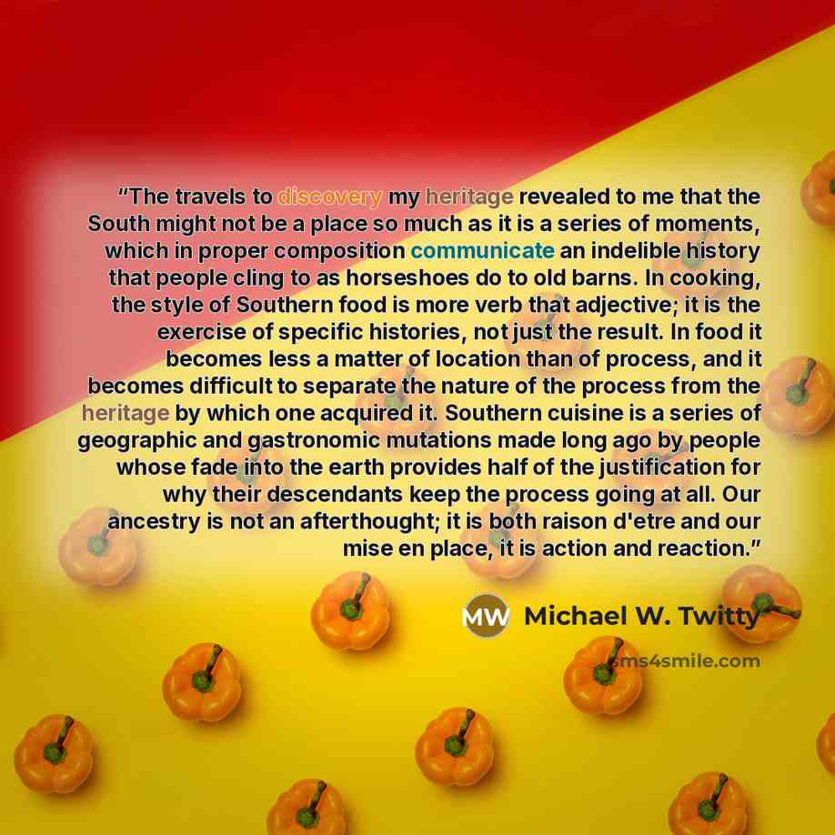 “The travels to discovery my heritage revealed to me that the South might not be a place so much as it is a series of moments, which in proper composition communicate an indelible history that people cling to as horseshoes do to old barns. In cooking, the style of Southern food is more verb that…” quote by Michael W. Twitty