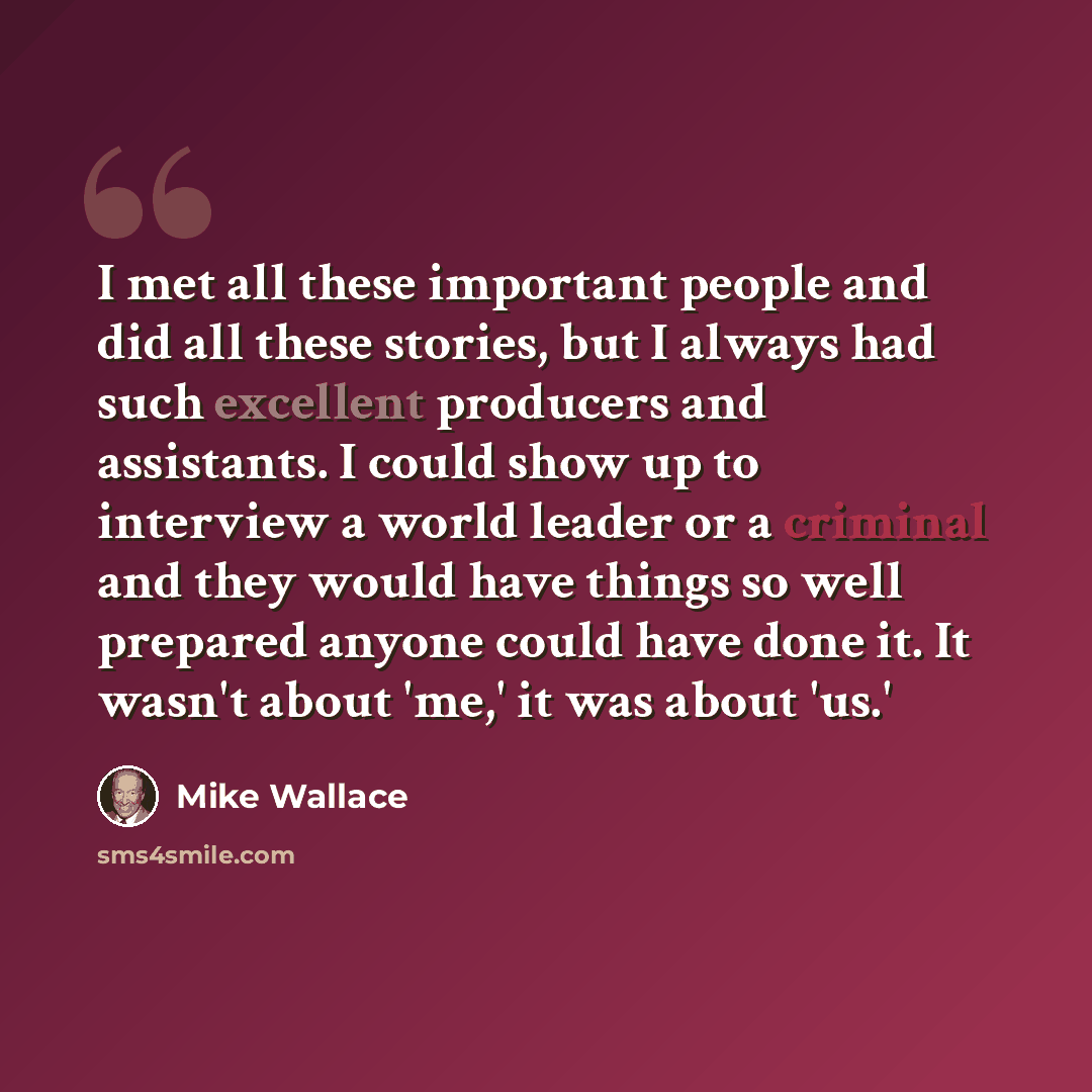 “I met all these important people and did all these stories, but I always had such excellent producers and assistants. I could show up to interview a world leader or a criminal and they would have things so well prepared anyone could have done it. It wasn't about 'me,' it was about 'us.'” quote by Mike Wallace