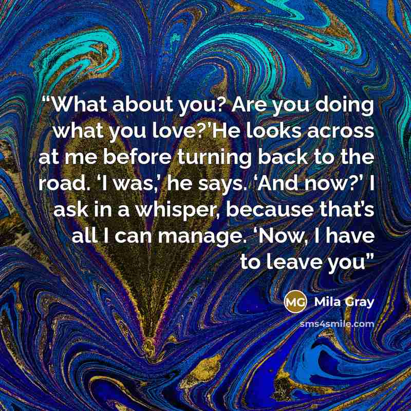 “What about you? Are you doing what you love?’He looks across at me before turning back to the road. ‘I was,’ he says. ‘And now?’ I ask in a whisper, because that’s all I can manage. ‘Now, I have to leave you” quote by Mila Gray