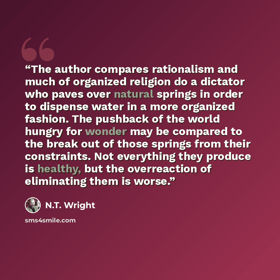“The author compares rationalism and much of organized religion do a dictator who paves over natural springs in order to dispense water in a more organized fashion. The pushback of the world hungry for wonder may be compared to the break out of those springs from their constraints. Not everything…” quote by N.T. Wright