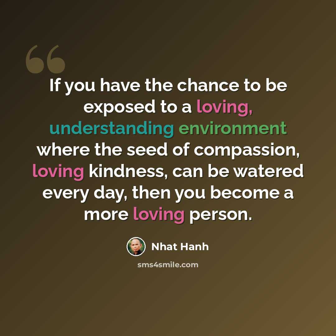 “If you have the chance to be exposed to a loving, understanding environment where the seed of compassion, loving kindness, can be watered every day, then you become a more loving person.” quote by Nhat Hanh