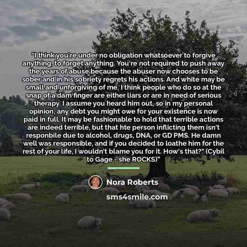 “I think you're under no obligation whatsoever to forgive anything, to forget anything. You're not required to push away the years of abuse because the abuser now chooses to be sober and in his sobriety regrets his actions. And white may be small and unforgiving of me, I think people who do so at…” quote by Nora Roberts