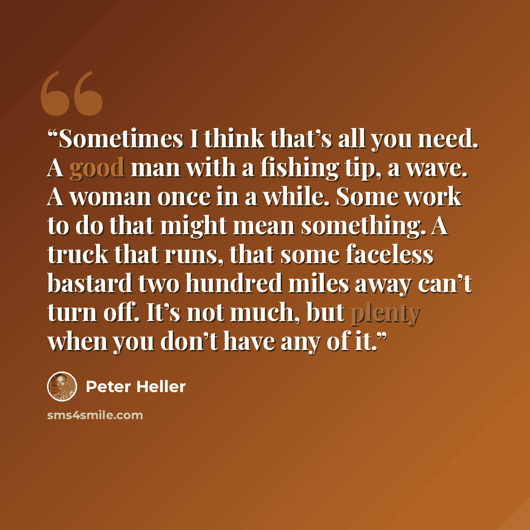 “Sometimes I think that’s all you need. A good man with a fishing tip, a wave. A woman once in a while. Some work to do that might mean something. A truck that runs, that some faceless bastard two hundred miles away can’t turn off. It’s not much, but plenty when you don’t have any of it.” quote by Peter Heller