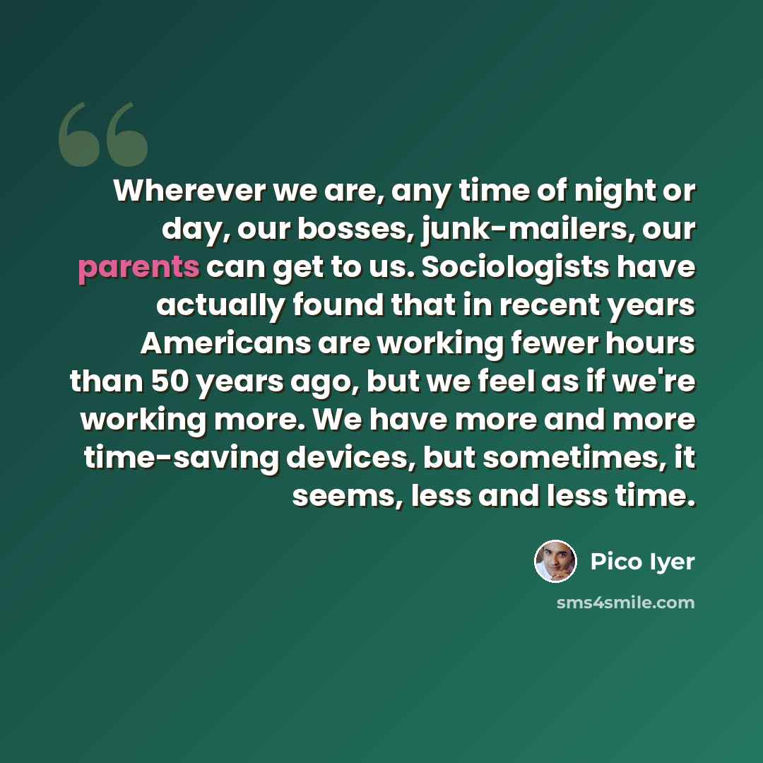 “Wherever we are, any time of night or day, our bosses, junk-mailers, our parents can get to us. Sociologists have actually found that in recent years Americans are working fewer hours than 50 years ago, but we feel as if we're working more. We have more and more time-saving devices, but sometimes…” quote by Pico Iyer