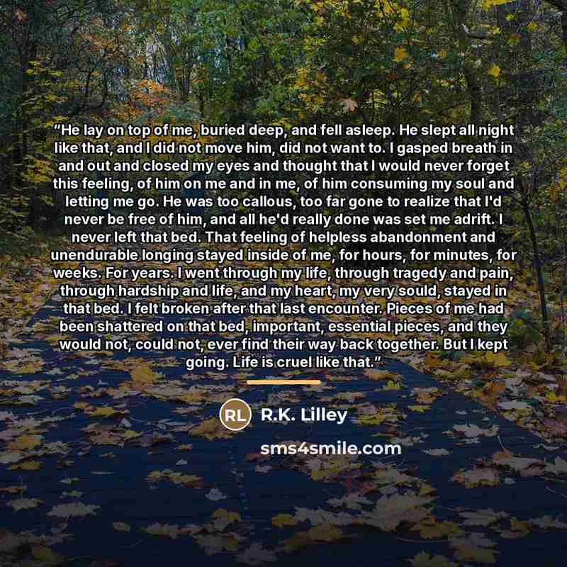 “He lay on top of me, buried deep, and fell asleep. He slept all night like that, and I did not move him, did not want to. I gasped breath in and out and closed my eyes and thought that I would never forget this feeling, of him on me and in me, of him consuming my soul and letting me go. He was too…” quote by R.K. Lilley