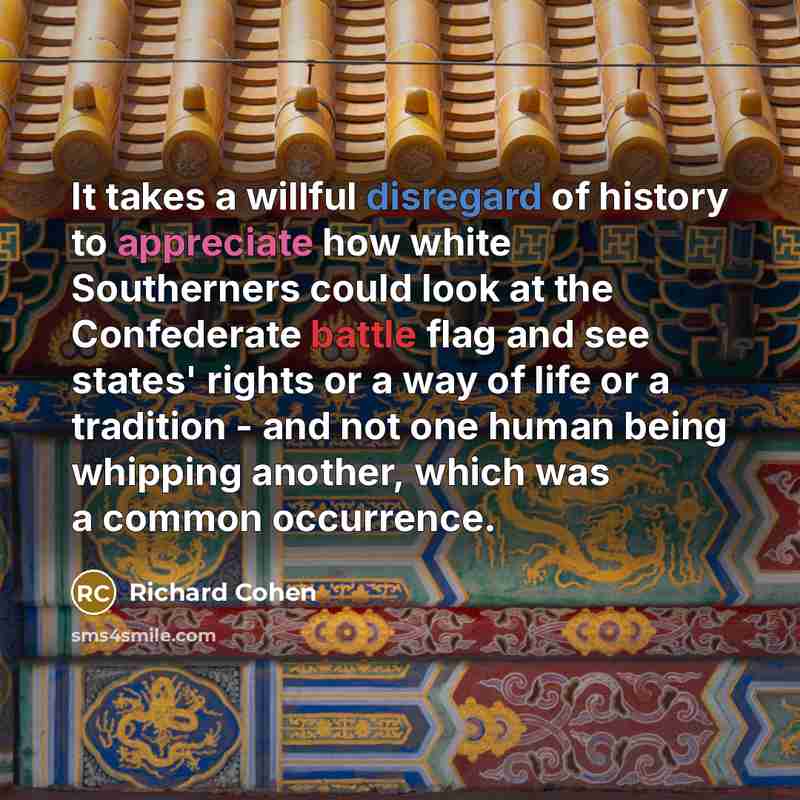 “It takes a willful disregard of history to appreciate how white Southerners could look at the Confederate battle flag and see states' rights or a way of life or a tradition - and not one human being whipping another, which was a common occurrence.” quote by Richard Cohen