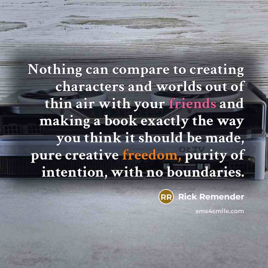 “Nothing can compare to creating characters and worlds out of thin air with your friends and making a book exactly the way you think it should be made, pure creative freedom, purity of intention, with no boundaries.” quote by Rick Remender