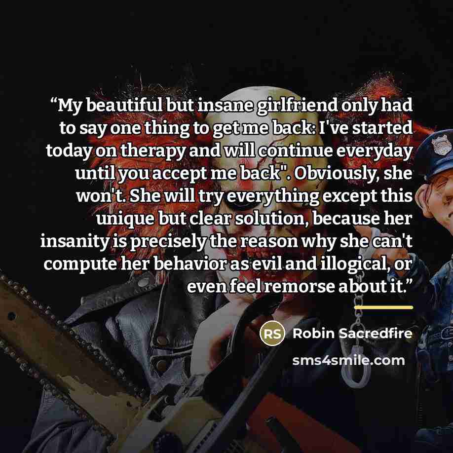 “My beautiful but insane girlfriend only had to say one thing to get me back: I've started today on therapy and will continue everyday until you accept me back". Obviously, she won't. She will try everything except this unique but clear solution, because her insanity is precisely the reason why she…” quote by Robin Sacredfire