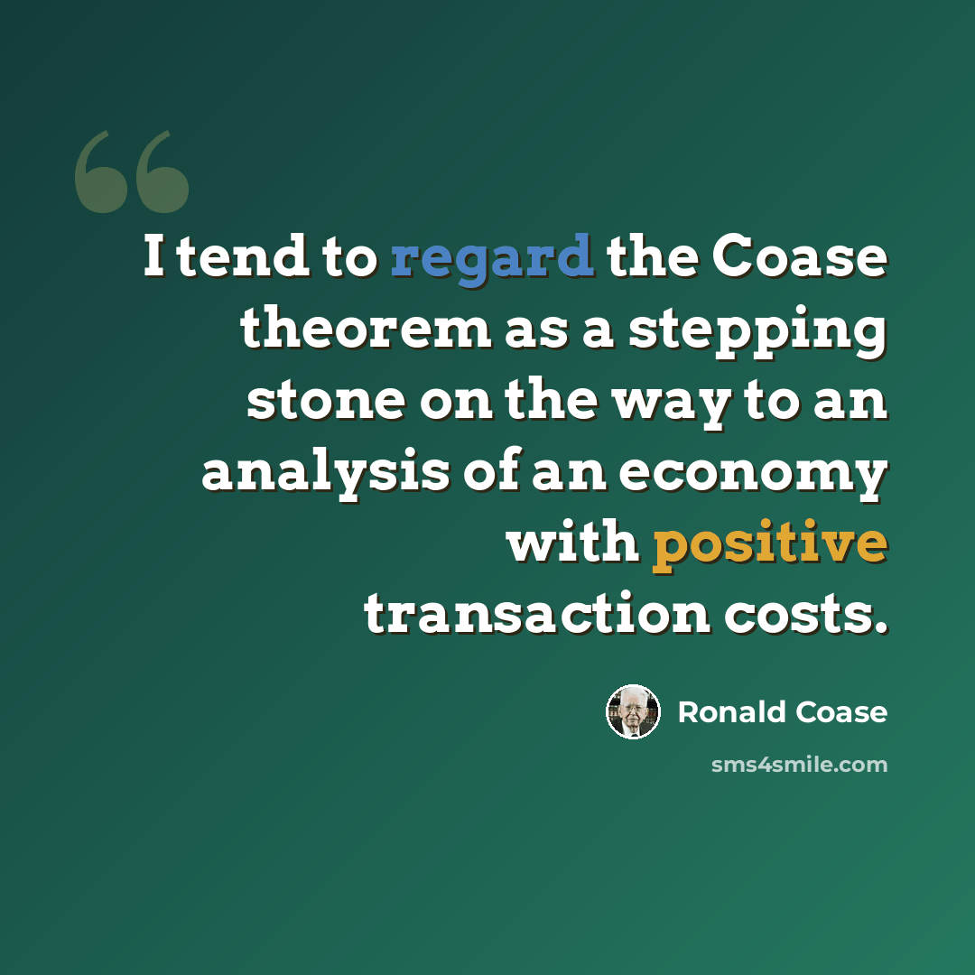 “I tend to regard the Coase theorem as a stepping stone on the way to an analysis of an economy with positive transaction costs.” quote by Ronald Coase