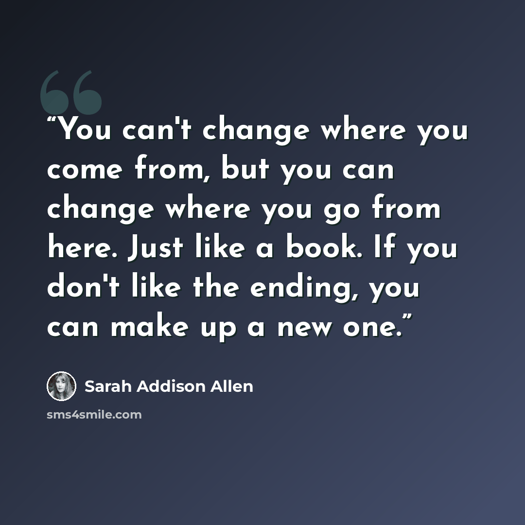 “You can't change where you come from, but you can change where you go from here. Just like a book. If you don't like the ending, you can make up a new one.” quote by Sarah Addison Allen