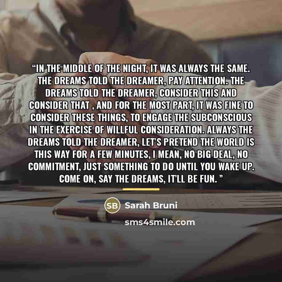 “In the middle of the night, it was always the same. The dreams told the dreamer, pay attention. The dreams told the dreamer, consider this and consider that , and for the most part, it was fine to consider these things, to engage the subconscious in the exercise of willful consideration. Always…” quote by Sarah Bruni