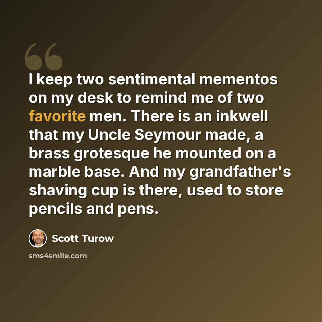 “I keep two sentimental mementos on my desk to remind me of two favorite men. There is an inkwell that my Uncle Seymour made, a brass grotesque he mounted on a marble base. And my grandfather's shaving cup is there, used to store pencils and pens.” quote by Scott Turow