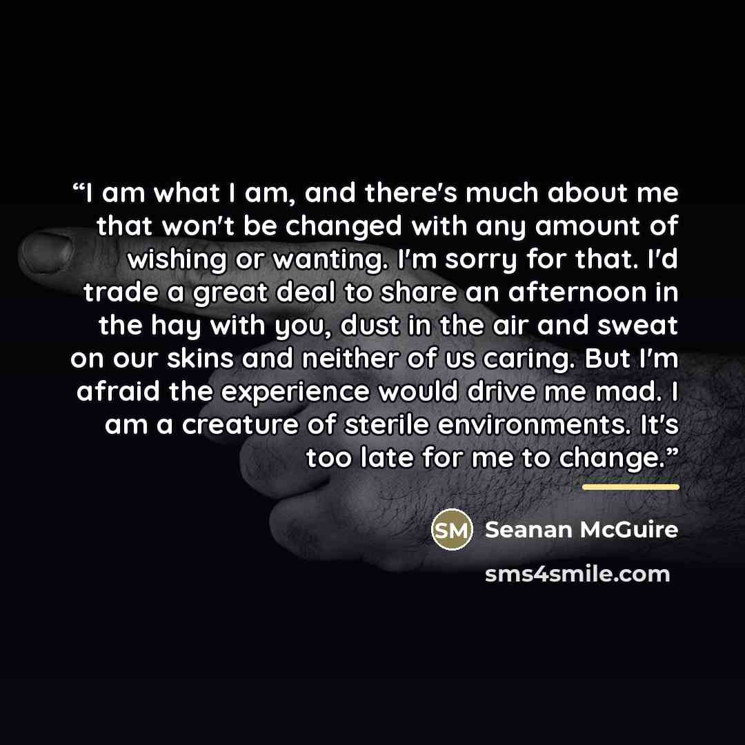 “I am what I am, and there's much about me that won't be changed with any amount of wishing or wanting. I'm sorry for that. I'd trade a great deal to share an afternoon in the hay with you, dust in the air and sweat on our skins and neither of us caring. But I'm afraid the experience would drive me…” quote by Seanan McGuire
