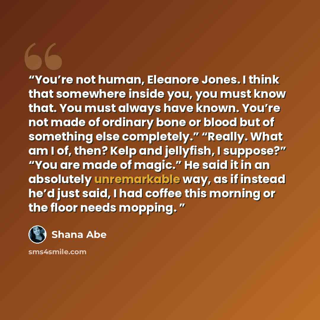 “You’re not human, Eleanore Jones. I think that somewhere inside you, you must know that. You must always have known. You’re not made of ordinary bone or blood but of something else completely.” “Really. What am I of, then? Kelp and jellyfish, I suppose?” “You are made of magic.” He said it in an…” quote by Shana Abe