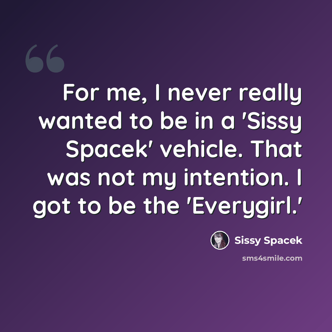 “For me, I never really wanted to be in a 'Sissy Spacek' vehicle. That was not my intention. I got to be the 'Everygirl.'” quote by Sissy Spacek