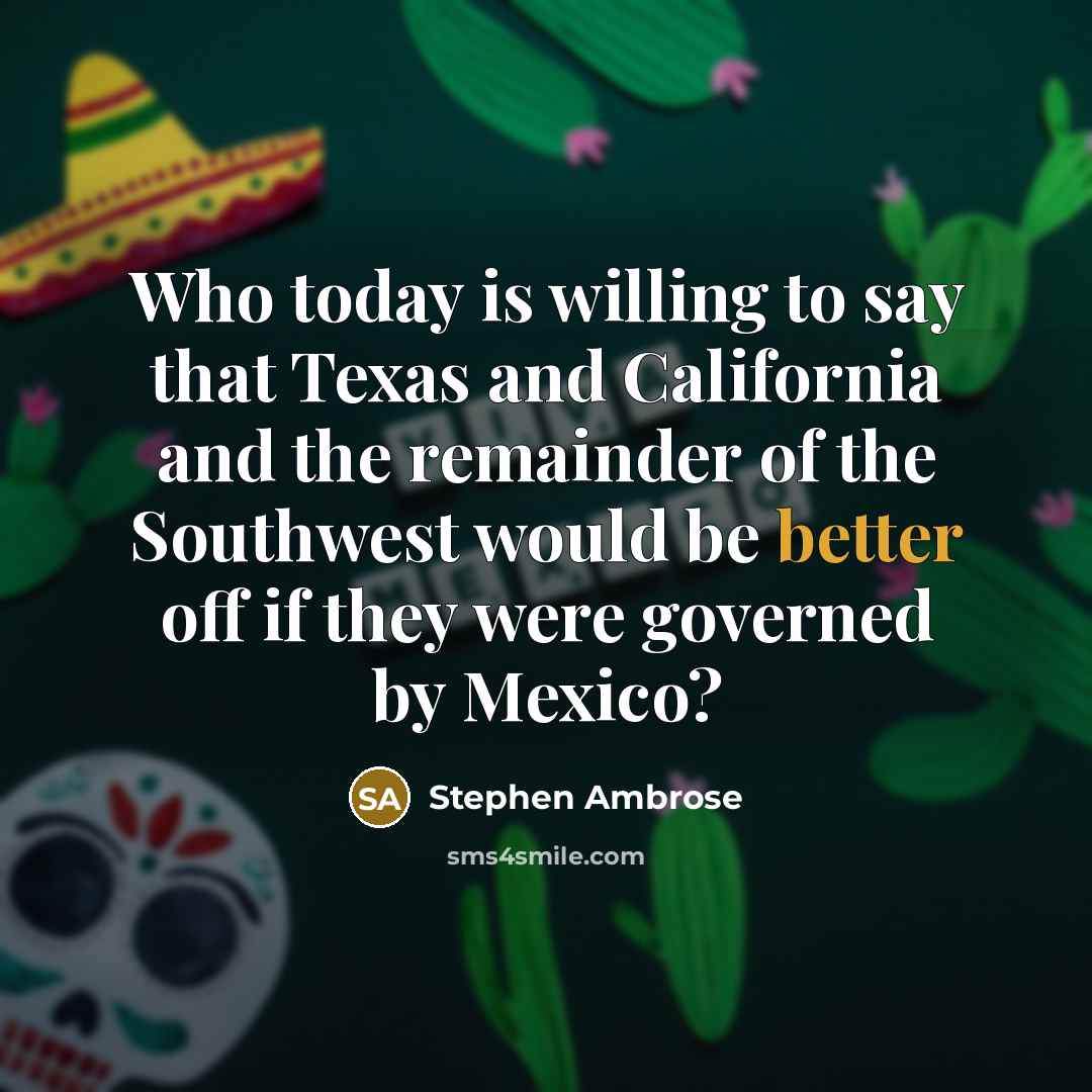 “Who today is willing to say that Texas and California and the remainder of the Southwest would be better off if they were governed by Mexico?” quote by Stephen Ambrose