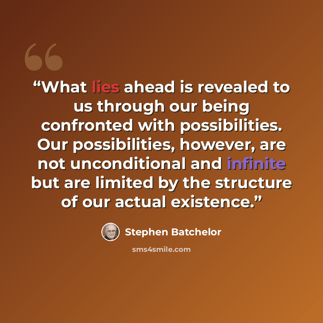 “What lies ahead is revealed to us through our being confronted with possibilities. Our possibilities, however, are not unconditional and infinite but are limited by the structure of our actual existence.” quote by Stephen Batchelor