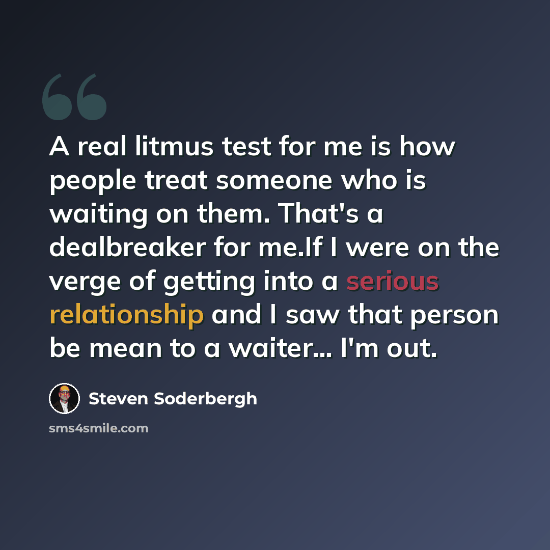 “A real litmus test for me is how people treat someone who is waiting on them. That's a dealbreaker for me.If I were on the verge of getting into a serious relationship and I saw that person be mean to a waiter... I'm out.” quote by Steven Soderbergh