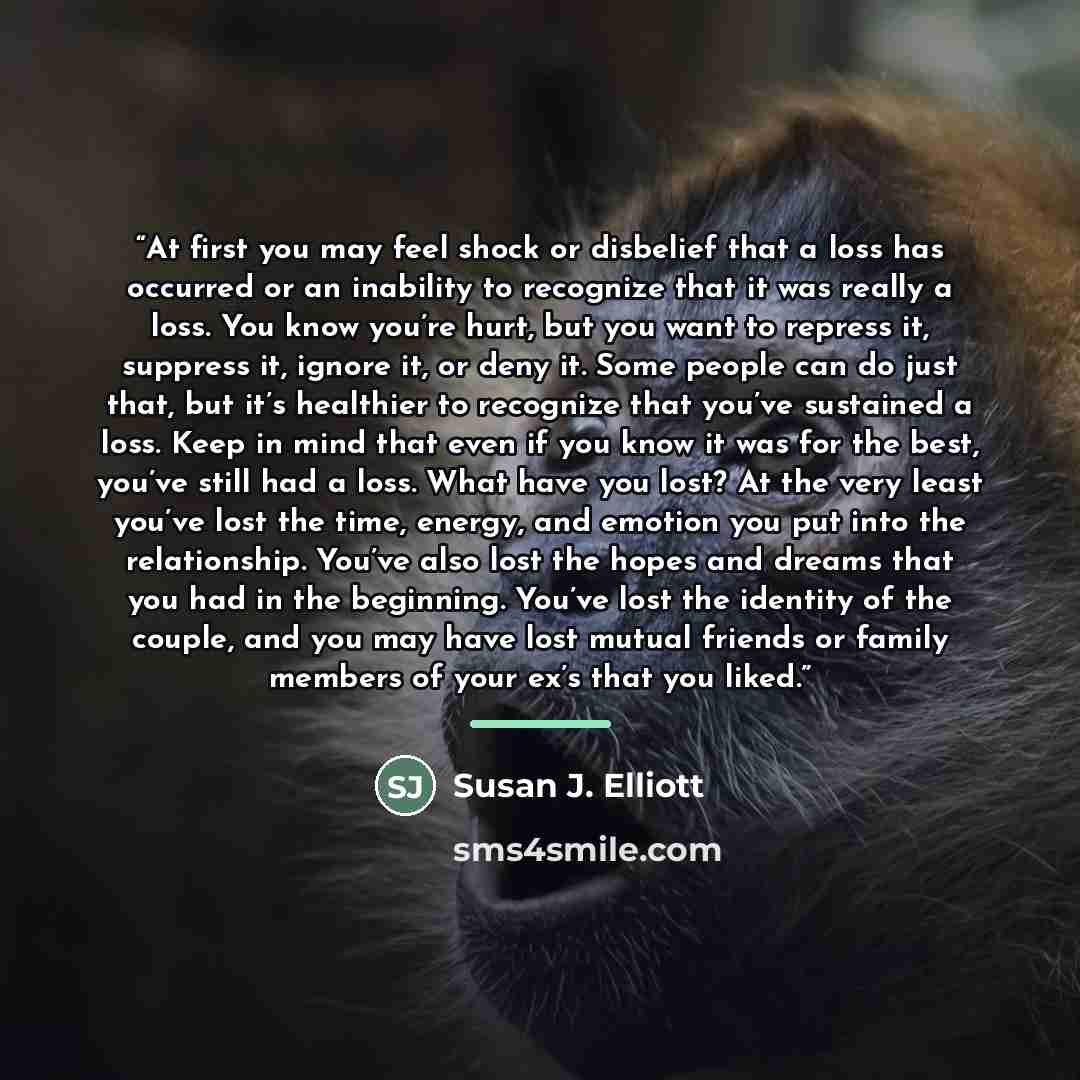 “At first you may feel shock or disbelief that a loss has occurred or an inability to recognize that it was really a loss. You know you’re hurt, but you want to repress it, suppress it, ignore it, or deny it. Some people can do just that, but it’s healthier to recognize that you’ve sustained a…” quote by Susan J. Elliott