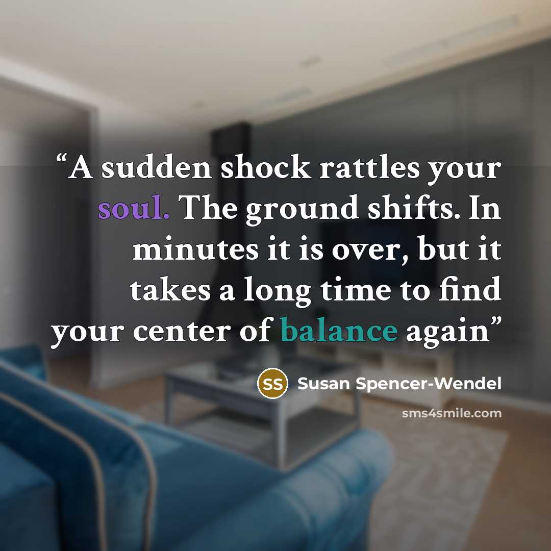 “A sudden shock rattles your soul. The ground shifts. In minutes it is over, but it takes a long time to find your center of balance again” quote by Susan Spencer-Wendel