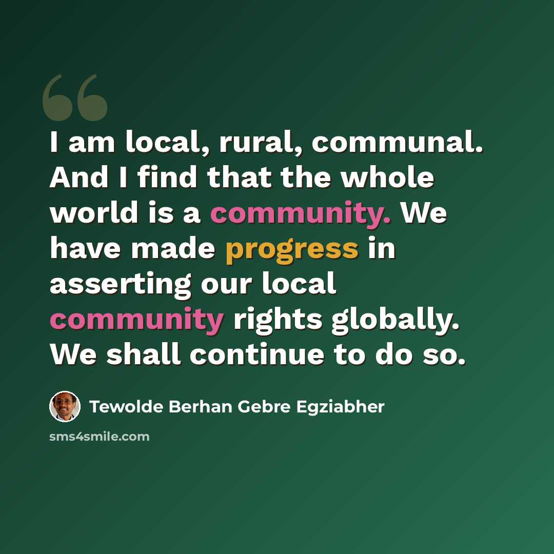 “I am local, rural, communal. And I find that the whole world is a community. We have made progress in asserting our local community rights globally. We shall continue to do so.” quote by Tewolde Berhan Gebre Egziabher