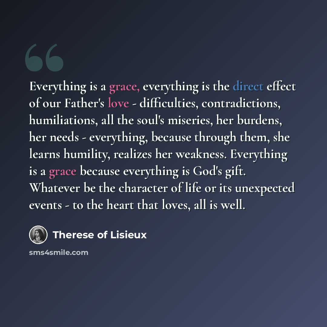 “Everything is a grace, everything is the direct effect of our Father's love - difficulties, contradictions, humiliations, all the soul's miseries, her burdens, her needs - everything, because through them, she learns humility, realizes her weakness. Everything is a grace because everything is…” quote by Therese of Lisieux