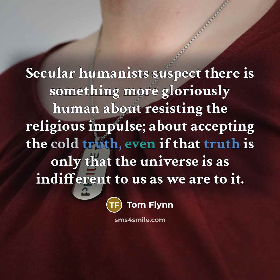 “Secular humanists suspect there is something more gloriously human about resisting the religious impulse; about accepting the cold truth, even if that truth is only that the universe is as indifferent to us as we are to it.” quote by Tom Flynn