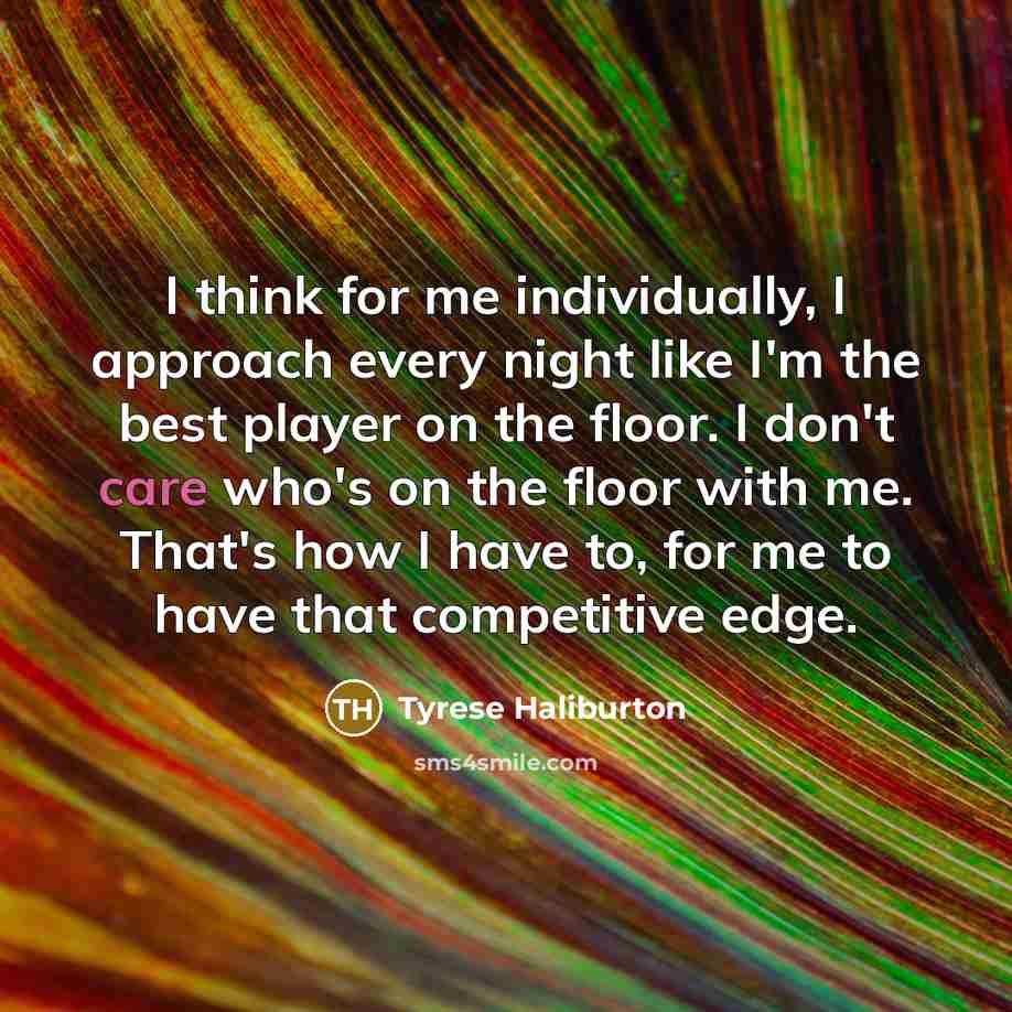 “I think for me individually, I approach every night like I'm the best player on the floor. I don't care who's on the floor with me. That's how I have to, for me to have that competitive edge.” quote by Tyrese Haliburton
