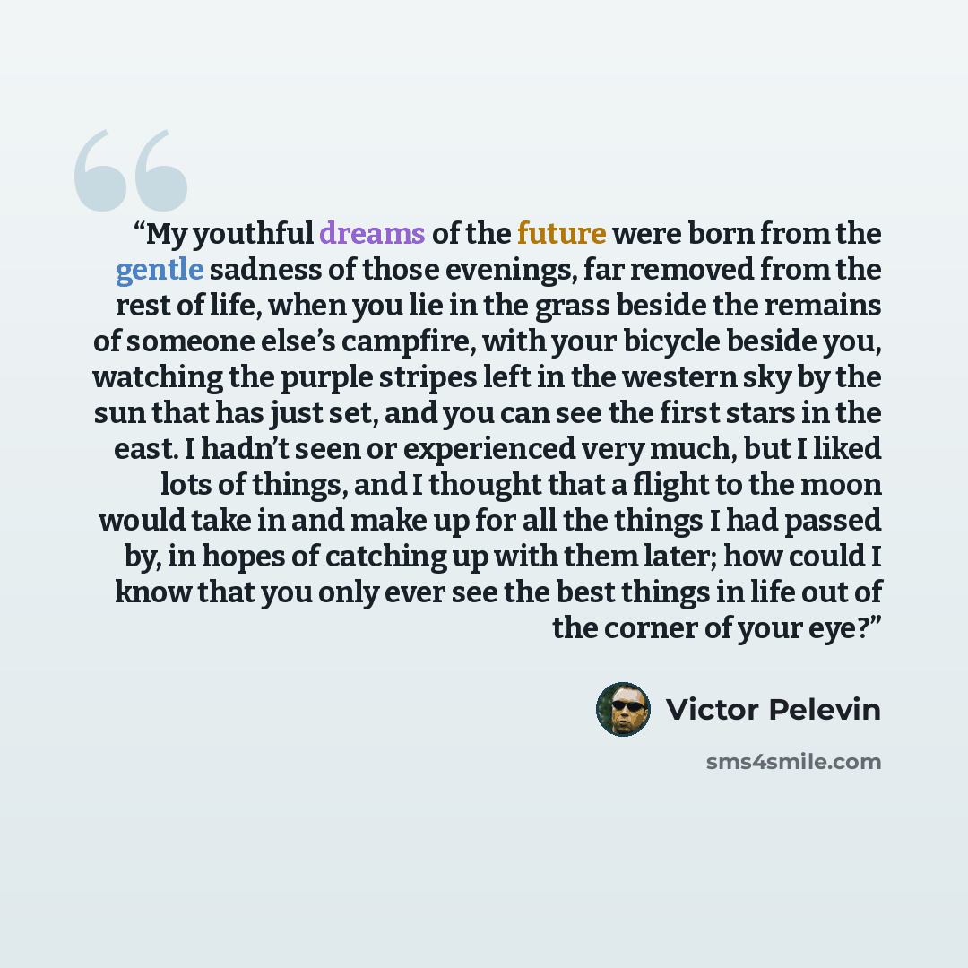 “My youthful dreams of the future were born from the gentle sadness of those evenings, far removed from the rest of life, when you lie in the grass beside the remains of someone else’s campfire, with your bicycle beside you, watching the purple stripes left in the western sky by the sun that has…” quote by Victor Pelevin