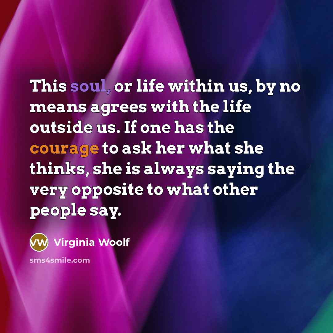 “This soul, or life within us, by no means agrees with the life outside us. If one has the courage to ask her what she thinks, she is always saying the very opposite to what other people say.” quote by Virginia Woolf