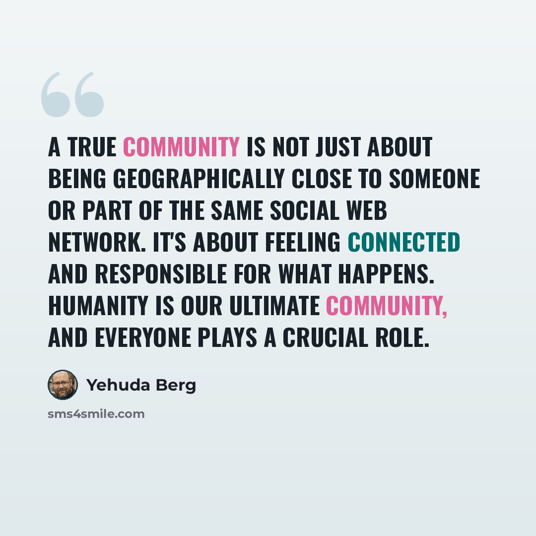 “A true community is not just about being geographically close to someone or part of the same social web network. It's about feeling connected and responsible for what happens. Humanity is our ultimate community, and everyone plays a crucial role.” quote by Yehuda Berg