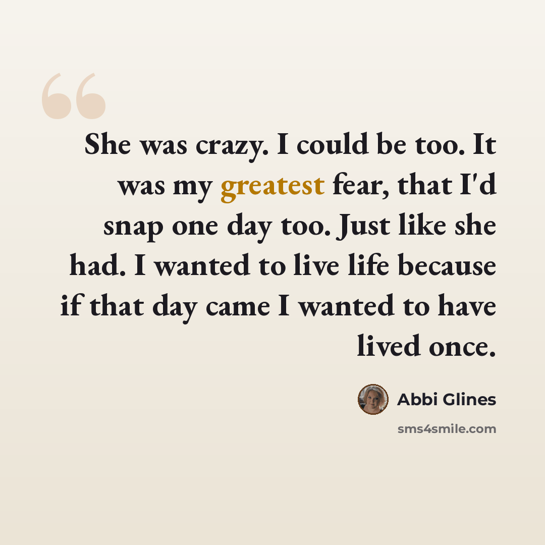 “She was crazy. I could be too. It was my greatest fear, that I'd snap one day too. Just like she had. I wanted to live life because if that day came I wanted to have lived once.” quote by Abbi Glines