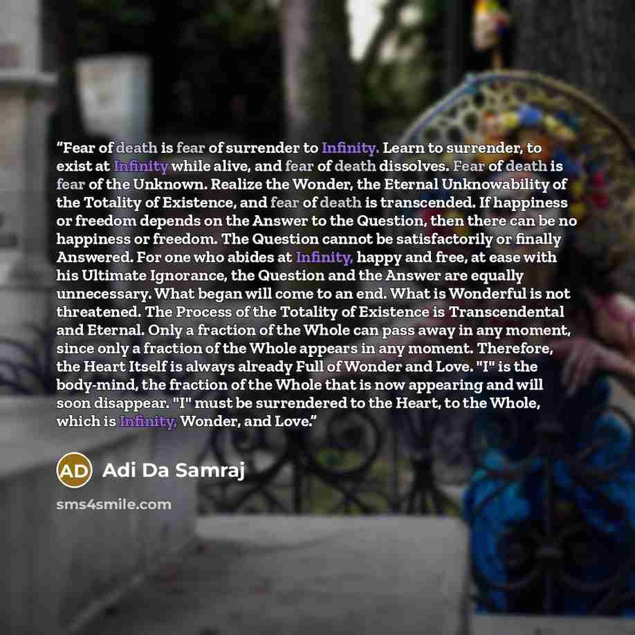 “Fear of death is fear of surrender to Infinity. Learn to surrender, to exist at Infinity while alive, and fear of death dissolves. Fear of death is fear of the Unknown. Realize the Wonder, the Eternal Unknowability of the Totality of Existence, and fear of death is transcended. If happiness or…” quote by Adi Da Samraj