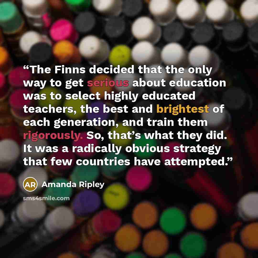 “The Finns decided that the only way to get serious about education was to select highly educated teachers, the best and brightest of each generation, and train them rigorously. So, that’s what they did. It was a radically obvious strategy that few countries have attempted.” quote by Amanda Ripley