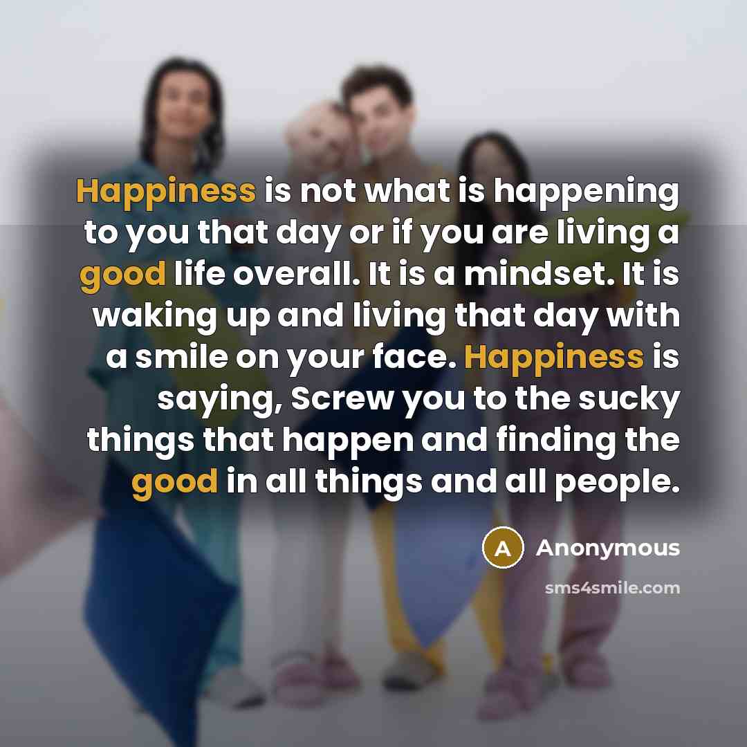 “Happiness is not what is happening to you that day or if you are living a good life overall. It is a mindset. It is waking up and living that day with a smile on your face. Happiness is saying, Screw you to the sucky things that happen and finding the good in all things and all people.” quote by Anonymous