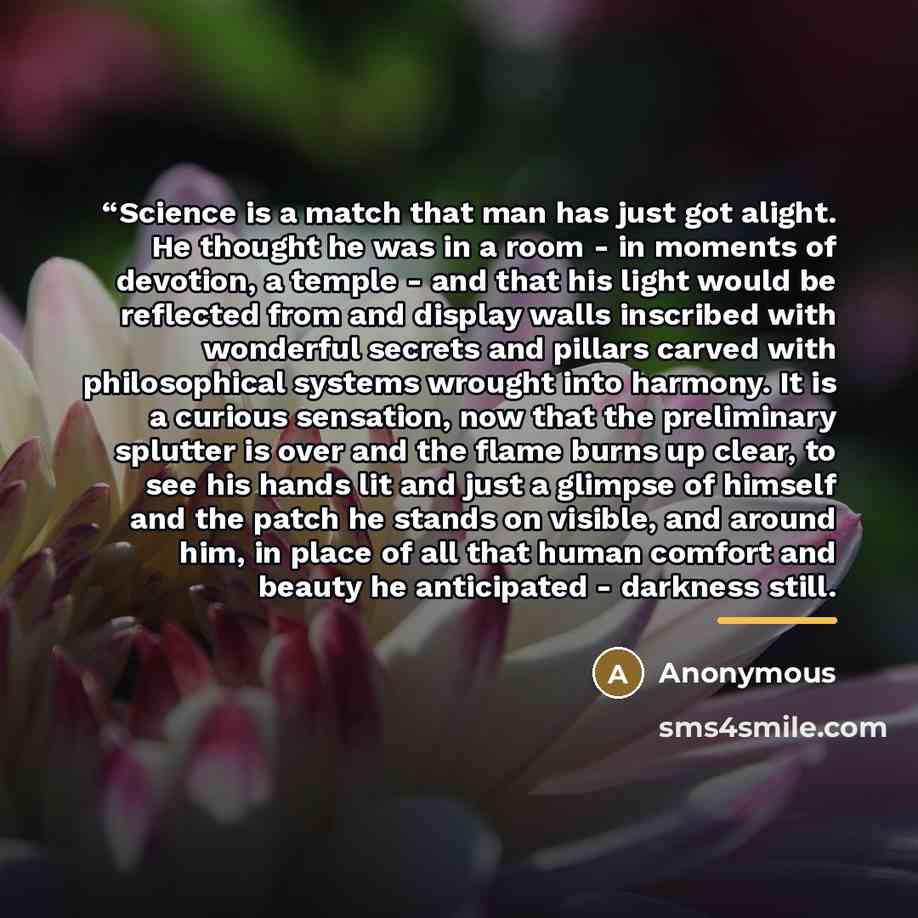 ““Science is a match that man has just got alight. He thought he was in a room - in moments of devotion, a temple - and that his light would be reflected from and display walls inscribed with wonderful secrets and pillars carved with philosophical systems wrought into harmony. It is a curious…” quote by Anonymous