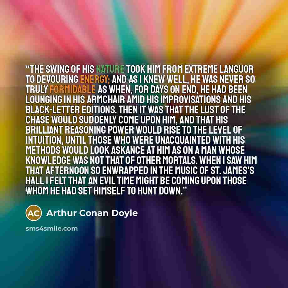 “The swing of his nature took him from extreme languor to devouring energy; and as I knew well, he was never so truly formidable as when, for days on end, he had been lounging in his armchair amid his improvisations and his black-letter editions. Then it was that the lust of the chase would…” quote by Arthur Conan Doyle