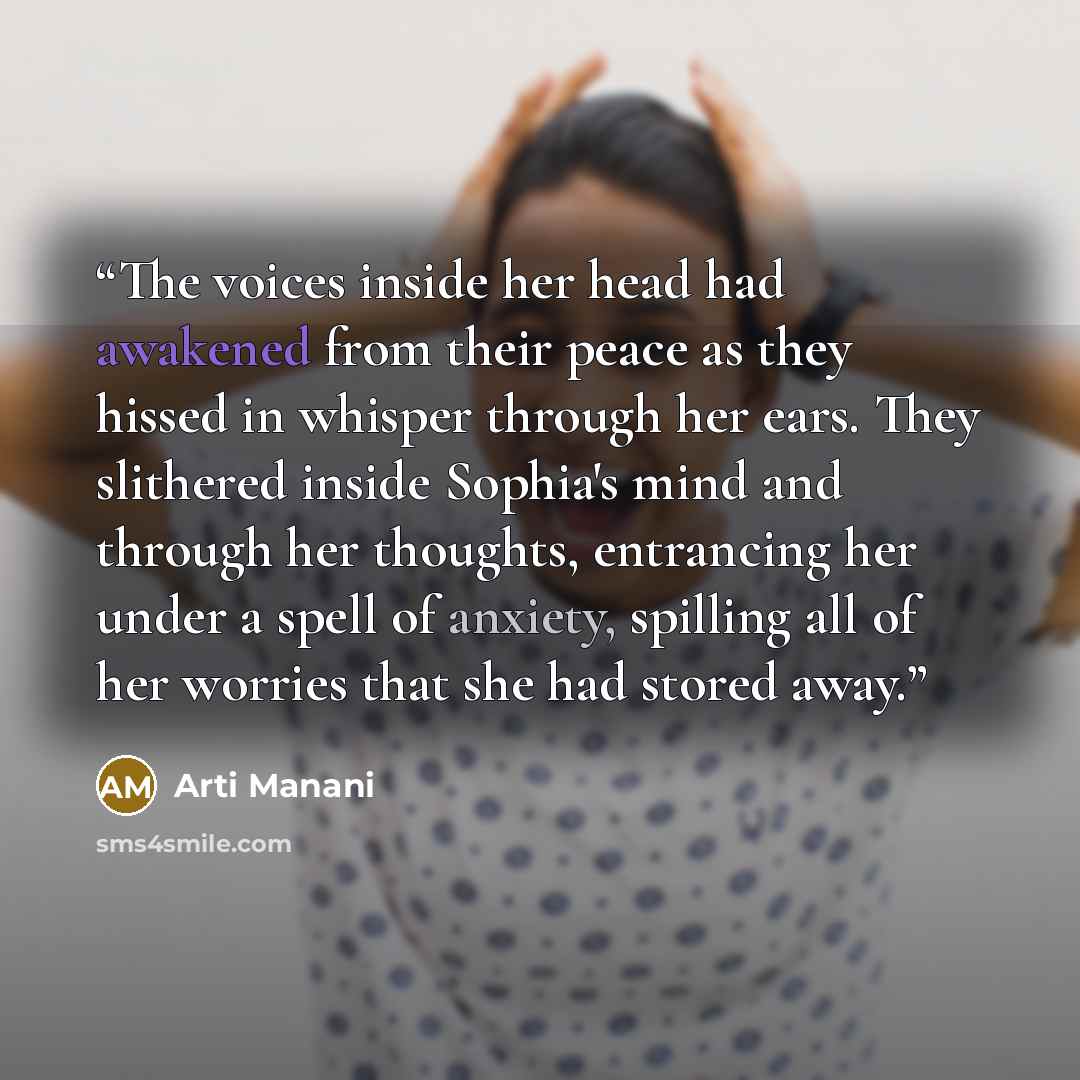 “The voices inside her head had awakened from their peace as they hissed in whisper through her ears. They slithered inside Sophia's mind and through her thoughts, entrancing her under a spell of anxiety, spilling all of her worries that she had stored away.” quote by Arti Manani