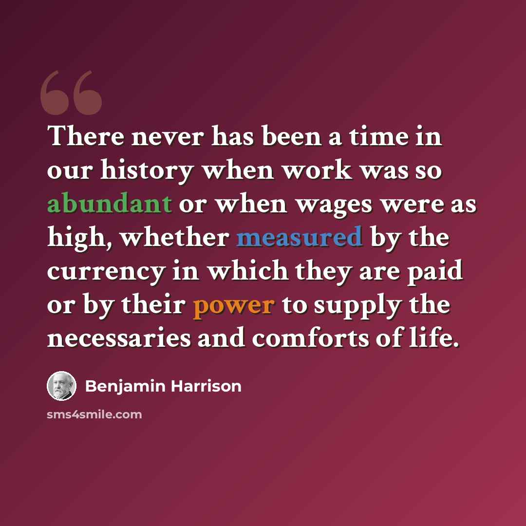 “There never has been a time in our history when work was so abundant or when wages were as high, whether measured by the currency in which they are paid or by their power to supply the necessaries and comforts of life.” quote by Benjamin Harrison