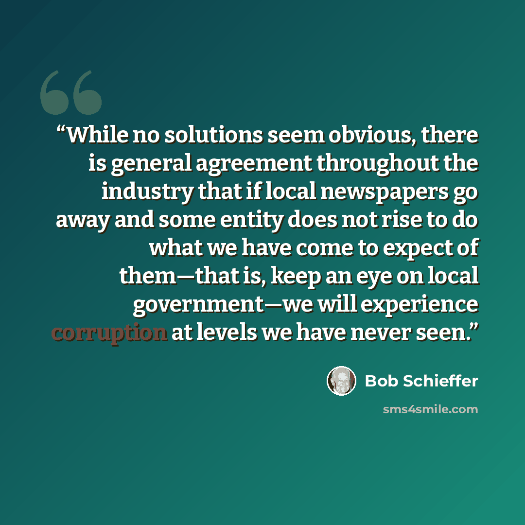 “While no solutions seem obvious, there is general agreement throughout the industry that if local newspapers go away and some entity does not rise to do what we have come to expect of them—that is, keep an eye on local government—we will experience corruption at levels we have never seen.” quote by Bob Schieffer