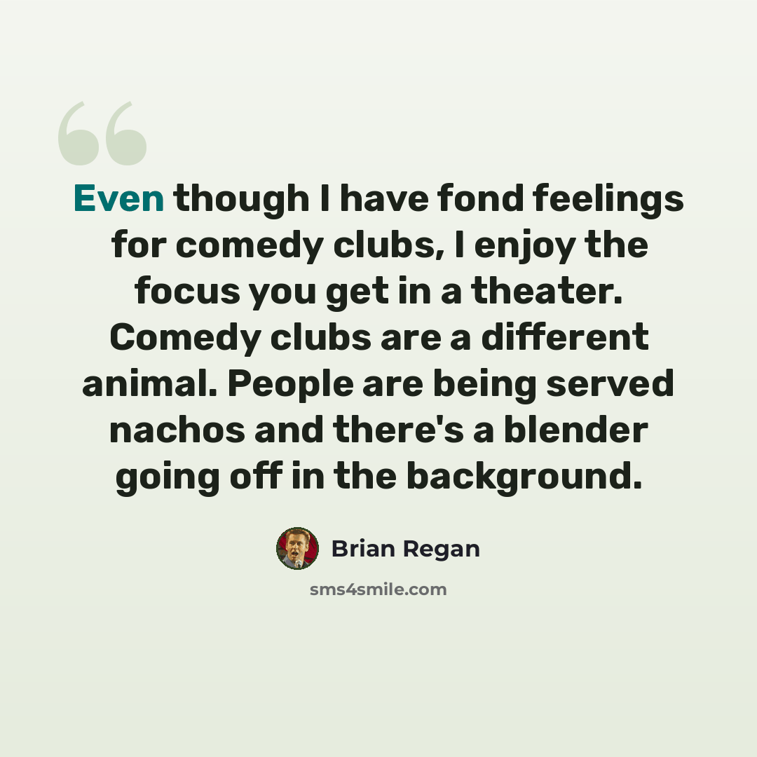 “Even though I have fond feelings for comedy clubs, I enjoy the focus you get in a theater. Comedy clubs are a different animal. People are being served nachos and there's a blender going off in the background.” quote by Brian Regan