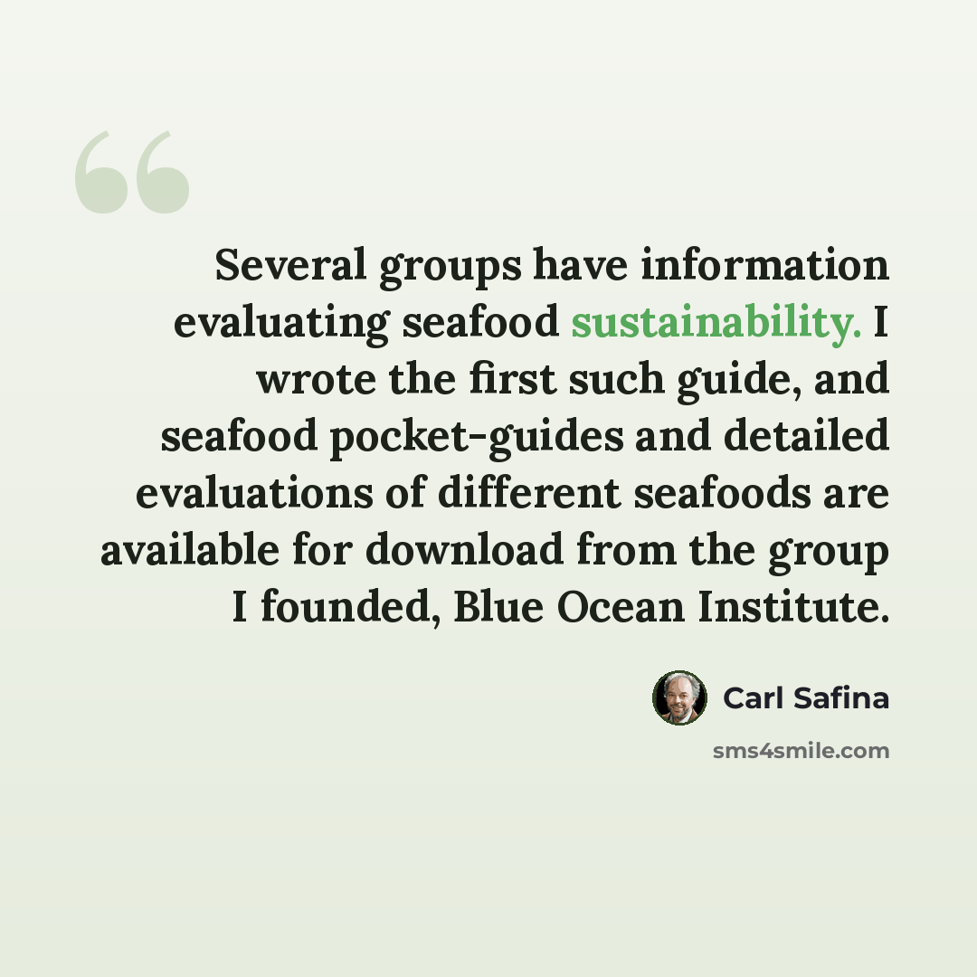 “Several groups have information evaluating seafood sustainability. I wrote the first such guide, and seafood pocket-guides and detailed evaluations of different seafoods are available for download from the group I founded, Blue Ocean Institute.” quote by Carl Safina