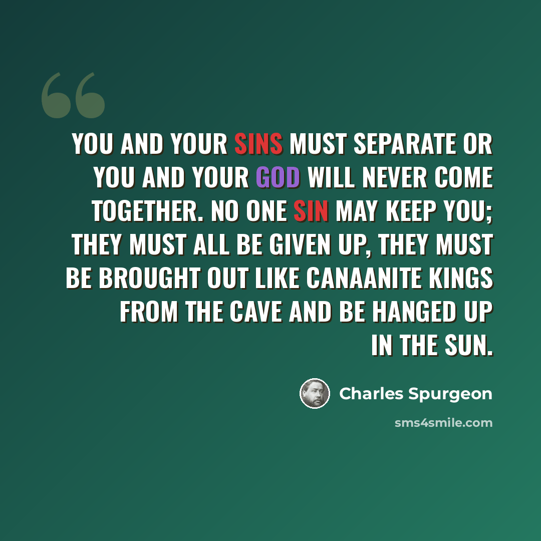 “You and your sins must separate or you and your God will never come together. No one sin may keep you; they must all be given up, they must be brought out like Canaanite kings from the cave and be hanged up in the sun.” quote by Charles Spurgeon