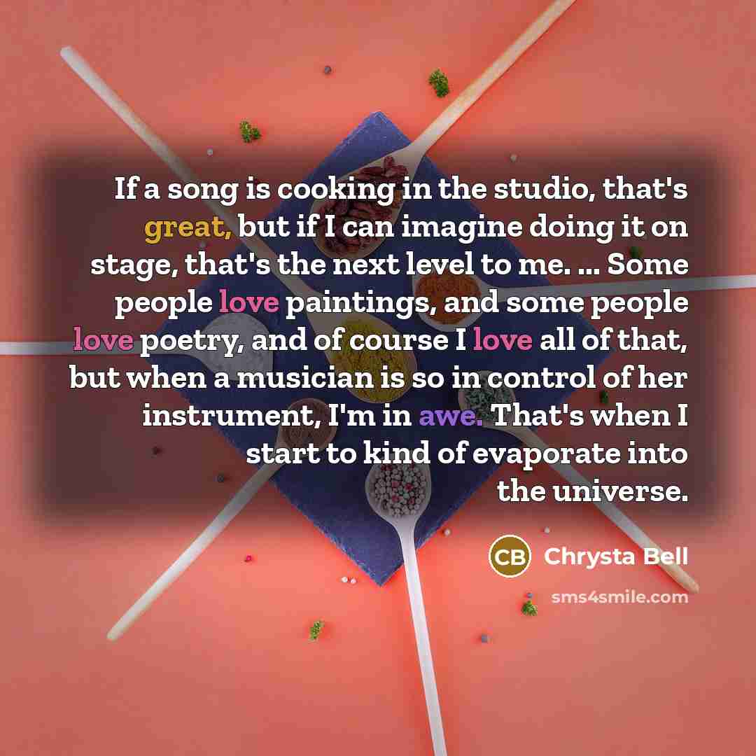 “If a song is cooking in the studio, that's great, but if I can imagine doing it on stage, that's the next level to me. ... Some people love paintings, and some people love poetry, and of course I love all of that, but when a musician is so in control of her instrument, I'm in awe. That's when I…” quote by Chrysta Bell